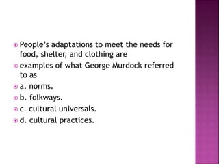  People’s adaptations to meet the needs for
food, shelter, and clothing are
 examples of what George Murdock referred
to as
 a. norms.
 b. folkways.
 c. cultural universals.
 d. cultural practices.
 