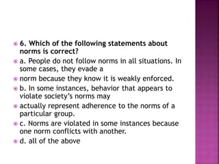  6. Which of the following statements about
norms is correct?
 a. People do not follow norms in all situations. In
some cases, they evade a
 norm because they know it is weakly enforced.
 b. In some instances, behavior that appears to
violate society’s norms may
 actually represent adherence to the norms of a
particular group.
 c. Norms are violated in some instances because
one norm conflicts with another.
 d. all of the above
 