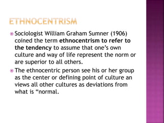  Sociologist William Graham Sumner (1906)
coined the term ethnocentrism to refer to
the tendency to assume that one’s own
culture and way of life represent the norm or
are superior to all others.
 The ethnocentric person see his or her group
as the center or defining point of culture an
views all other cultures as deviations from
what is “normal.
 
