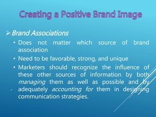 .
.
Brand Associations
• Does not matter which source of brand
association
• Need to be favorable, strong, and unique
• Marketers should recognize the influence of
these other sources of information by both
managing them as well as possible and by
adequately accounting for them in designing
communication strategies.
 