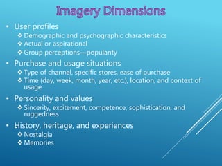 .
.
• User profiles
Demographic and psychographic characteristics
Actual or aspirational
Group perceptions—popularity
• Purchase and usage situations
Type of channel, specific stores, ease of purchase
Time (day, week, month, year, etc.), location, and context of
usage
• Personality and values
Sincerity, excitement, competence, sophistication, and
ruggedness
• History, heritage, and experiences
Nostalgia
Memories
 