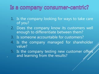 .
.
1. Is the company looking for ways to take care
of you?
2. Does the company know its customers well
enough to differentiate between them?
3. Is someone accountable for customers?
4. Is the company managed for shareholder
value?
5. Is the company testing new customer offers
and learning from the results?
 
