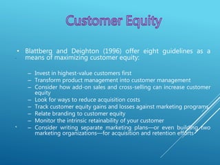 .
.
• Blattberg and Deighton (1996) offer eight guidelines as a
means of maximizing customer equity:
– Invest in highest-value customers first
– Transform product management into customer management
– Consider how add-on sales and cross-selling can increase customer
equity
– Look for ways to reduce acquisition costs
– Track customer equity gains and losses against marketing programs
– Relate branding to customer equity
– Monitor the intrinsic retainability of your customer
– Consider writing separate marketing plans—or even building two
marketing organizations—for acquisition and retention efforts
 