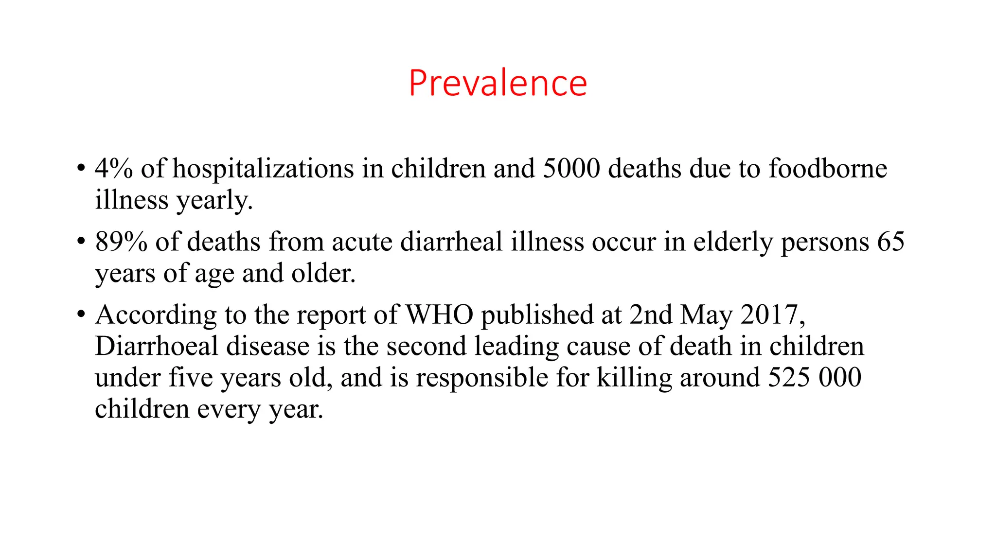 Prevalence
• 4% of hospitalizations in children and 5000 deaths due to foodborne
illness yearly.
• 89% of deaths from acute diarrheal illness occur in elderly persons 65
years of age and older.
• According to the report of WHO published at 2nd May 2017,
Diarrhoeal disease is the second leading cause of death in children
under five years old, and is responsible for killing around 525 000
children every year.
 
