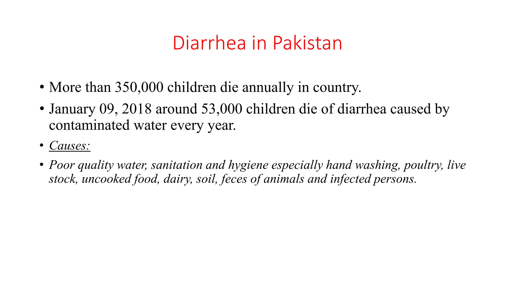 Diarrhea in Pakistan
• More than 350,000 children die annually in country.
• January 09, 2018 around 53,000 children die of diarrhea caused by
contaminated water every year.
• Causes:
• Poor quality water, sanitation and hygiene especially hand washing, poultry, live
stock, uncooked food, dairy, soil, feces of animals and infected persons.
 