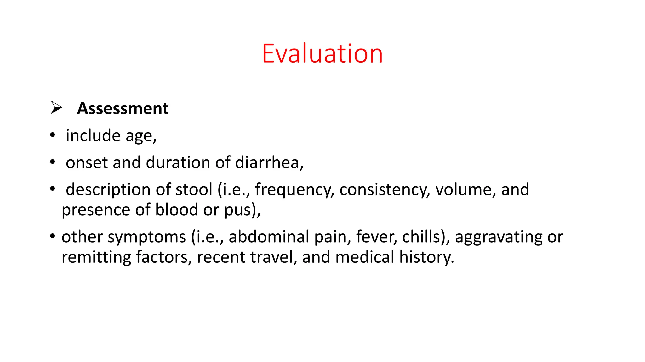 Evaluation
 Assessment
• include age,
• onset and duration of diarrhea,
• description of stool (i.e., frequency, consistency, volume, and
presence of blood or pus),
• other symptoms (i.e., abdominal pain, fever, chills), aggravating or
remitting factors, recent travel, and medical history.
 