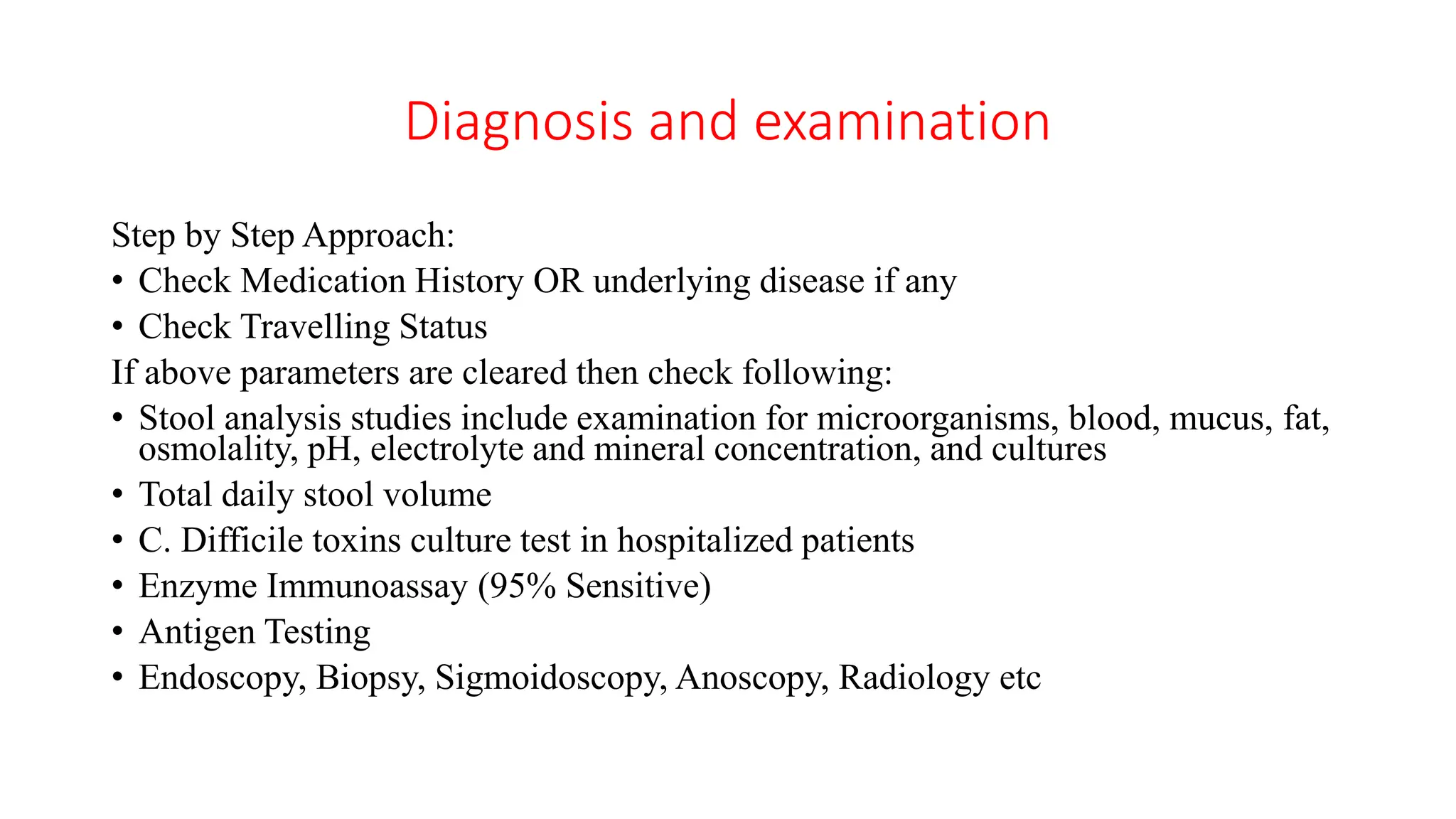 Diagnosis and examination
Step by Step Approach:
• Check Medication History OR underlying disease if any
• Check Travelling Status
If above parameters are cleared then check following:
• Stool analysis studies include examination for microorganisms, blood, mucus, fat,
osmolality, pH, electrolyte and mineral concentration, and cultures
• Total daily stool volume
• C. Difficile toxins culture test in hospitalized patients
• Enzyme Immunoassay (95% Sensitive)
• Antigen Testing
• Endoscopy, Biopsy, Sigmoidoscopy, Anoscopy, Radiology etc
 