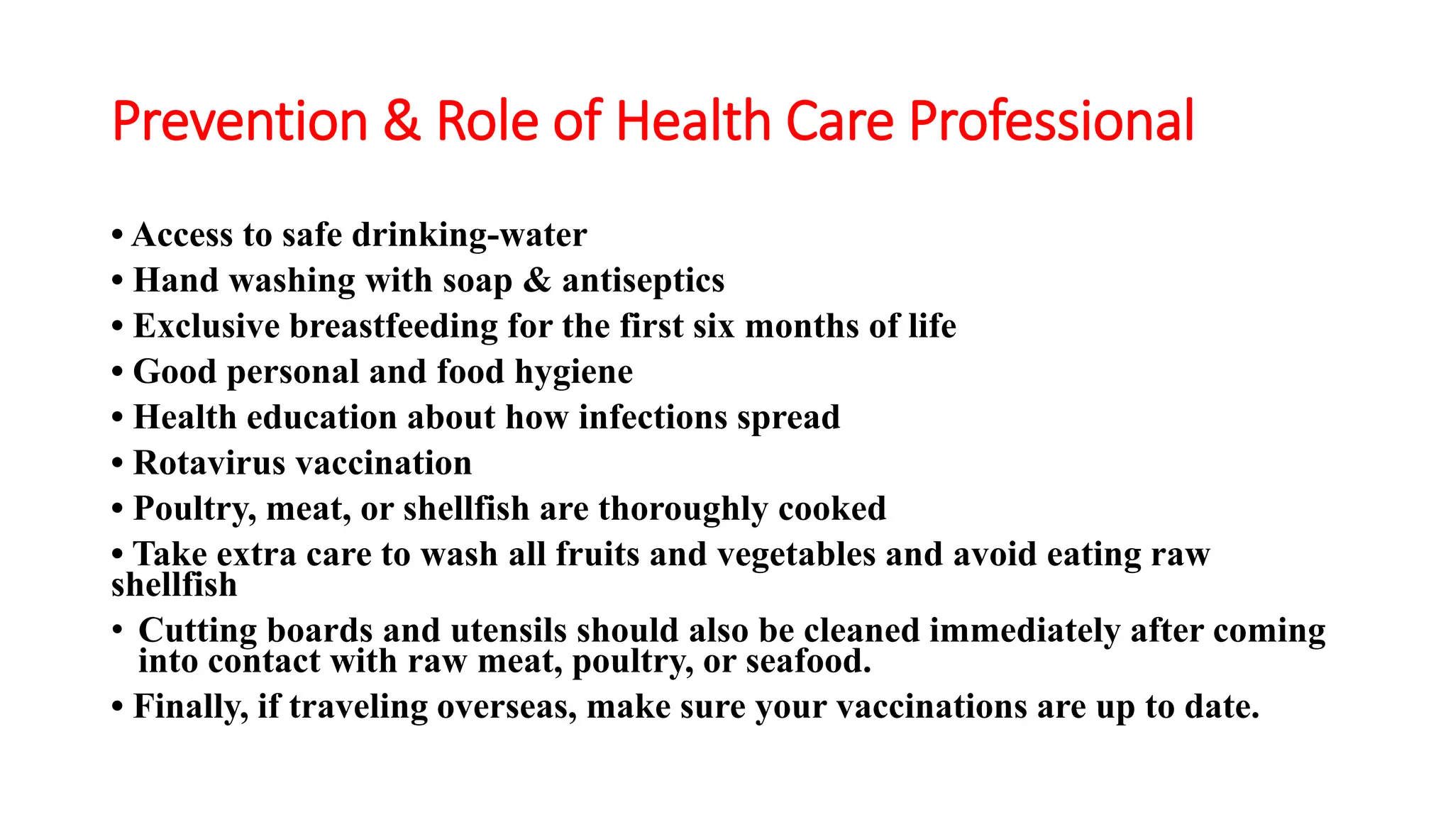 Prevention & Role of Health Care Professional
• Access to safe drinking-water
• Hand washing with soap & antiseptics
• Exclusive breastfeeding for the first six months of life
• Good personal and food hygiene
• Health education about how infections spread
• Rotavirus vaccination
• Poultry, meat, or shellfish are thoroughly cooked
• Take extra care to wash all fruits and vegetables and avoid eating raw
shellfish
• Cutting boards and utensils should also be cleaned immediately after coming
into contact with raw meat, poultry, or seafood.
• Finally, if traveling overseas, make sure your vaccinations are up to date.
 