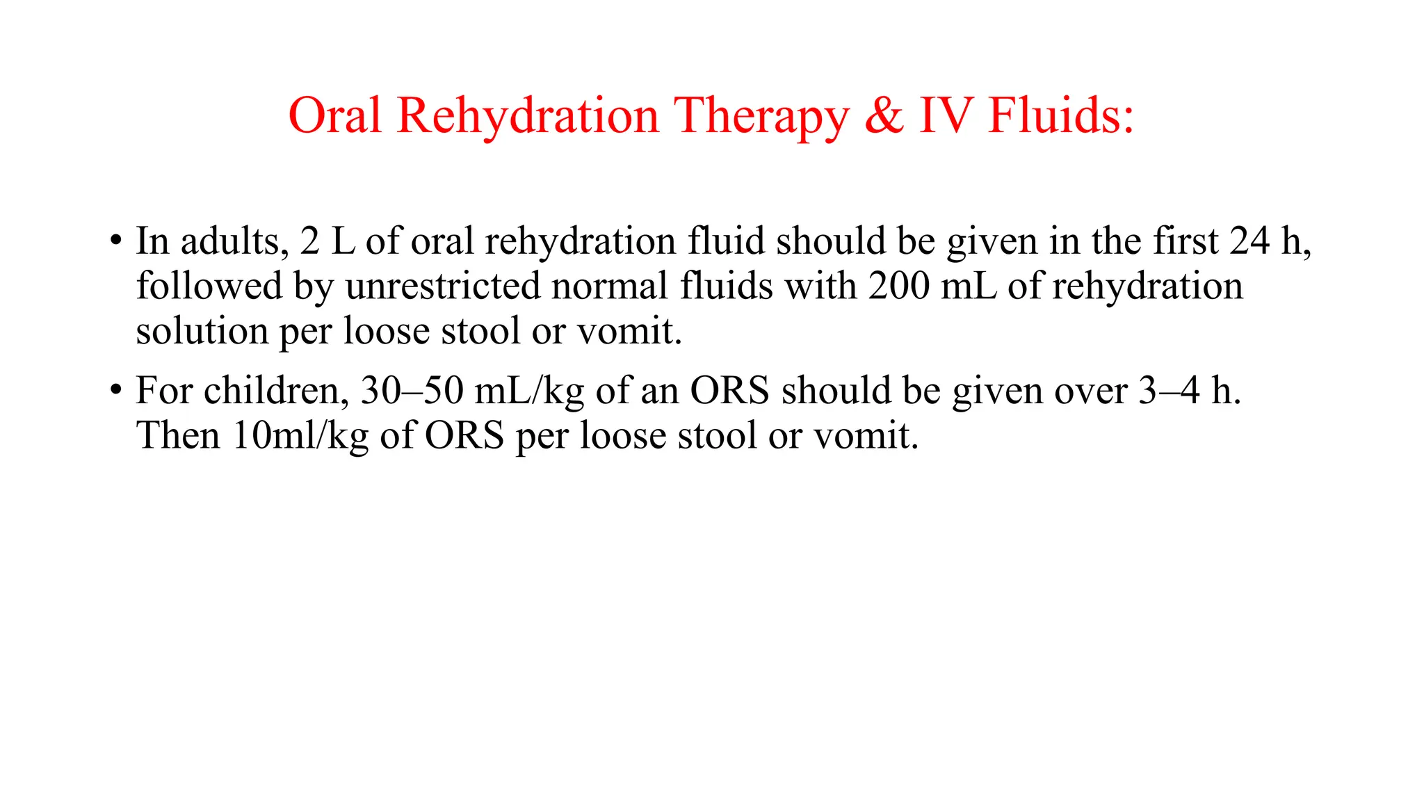Oral Rehydration Therapy & IV Fluids:
• In adults, 2 L of oral rehydration fluid should be given in the first 24 h,
followed by unrestricted normal fluids with 200 mL of rehydration
solution per loose stool or vomit.
• For children, 30–50 mL/kg of an ORS should be given over 3–4 h.
Then 10ml/kg of ORS per loose stool or vomit.
 