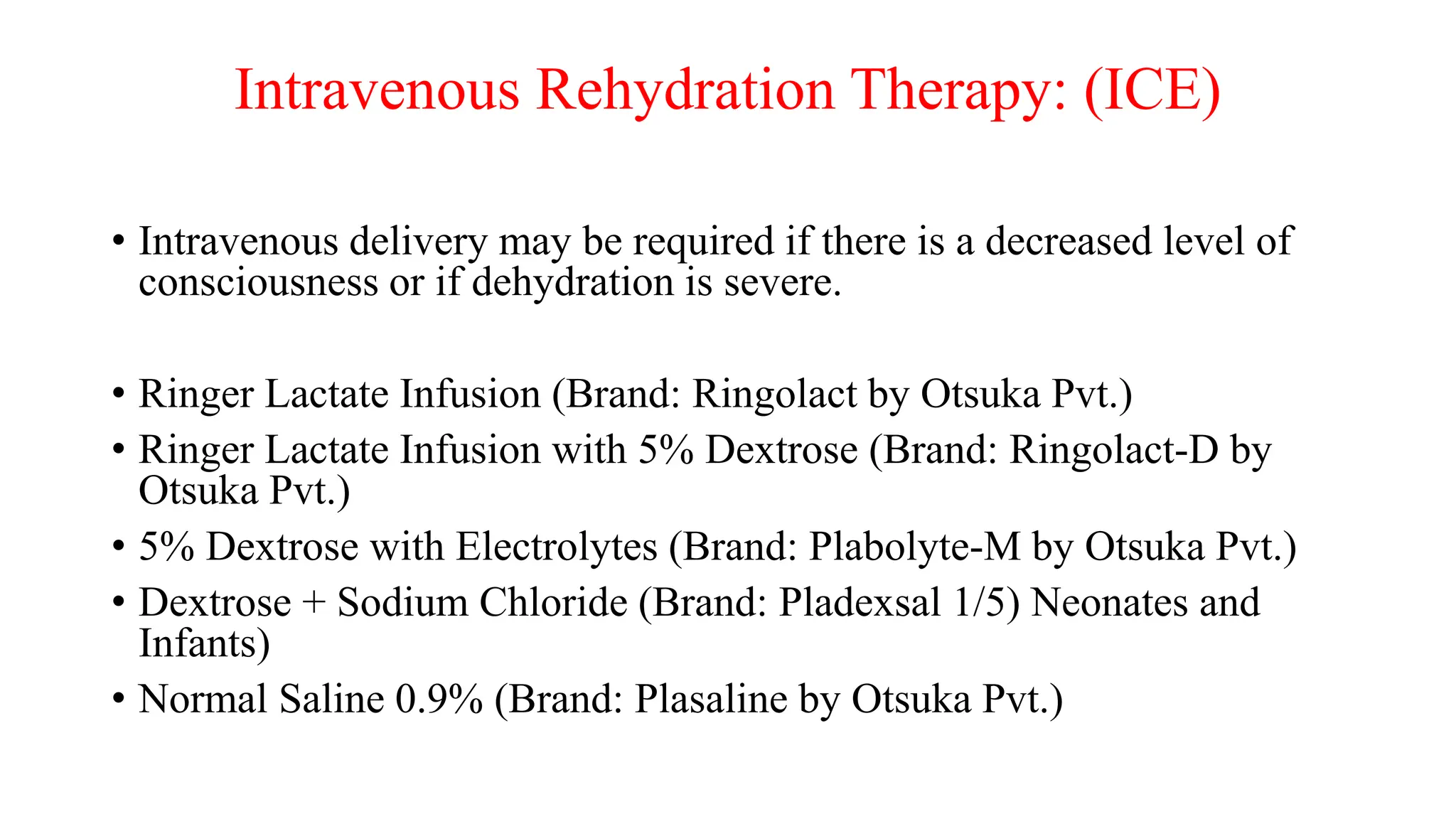 Intravenous Rehydration Therapy: (ICE)
• Intravenous delivery may be required if there is a decreased level of
consciousness or if dehydration is severe.
• Ringer Lactate Infusion (Brand: Ringolact by Otsuka Pvt.)
• Ringer Lactate Infusion with 5% Dextrose (Brand: Ringolact-D by
Otsuka Pvt.)
• 5% Dextrose with Electrolytes (Brand: Plabolyte-M by Otsuka Pvt.)
• Dextrose + Sodium Chloride (Brand: Pladexsal 1/5) Neonates and
Infants)
• Normal Saline 0.9% (Brand: Plasaline by Otsuka Pvt.)
 