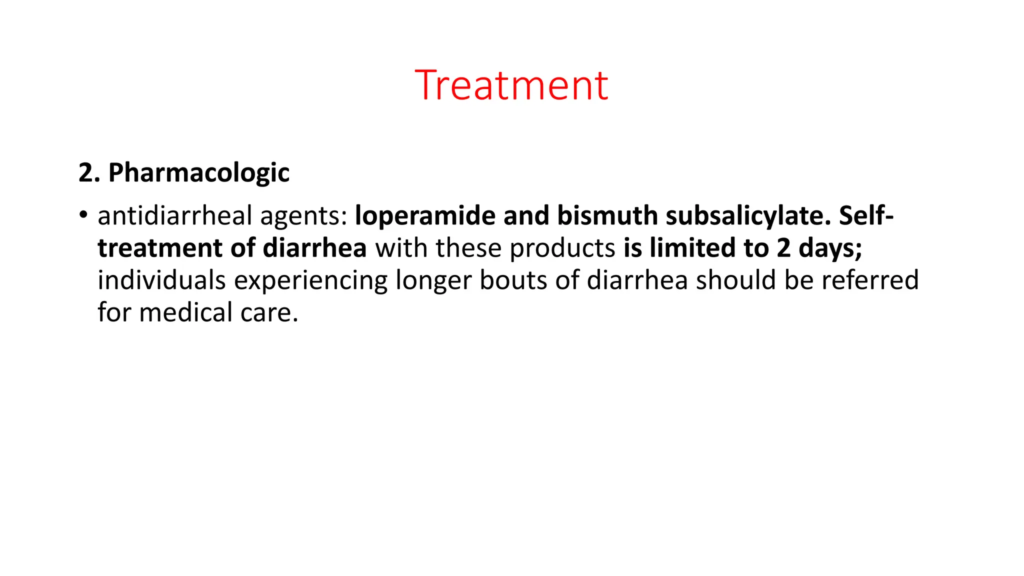 Treatment
2. Pharmacologic
• antidiarrheal agents: loperamide and bismuth subsalicylate. Self-
treatment of diarrhea with these products is limited to 2 days;
individuals experiencing longer bouts of diarrhea should be referred
for medical care.
 