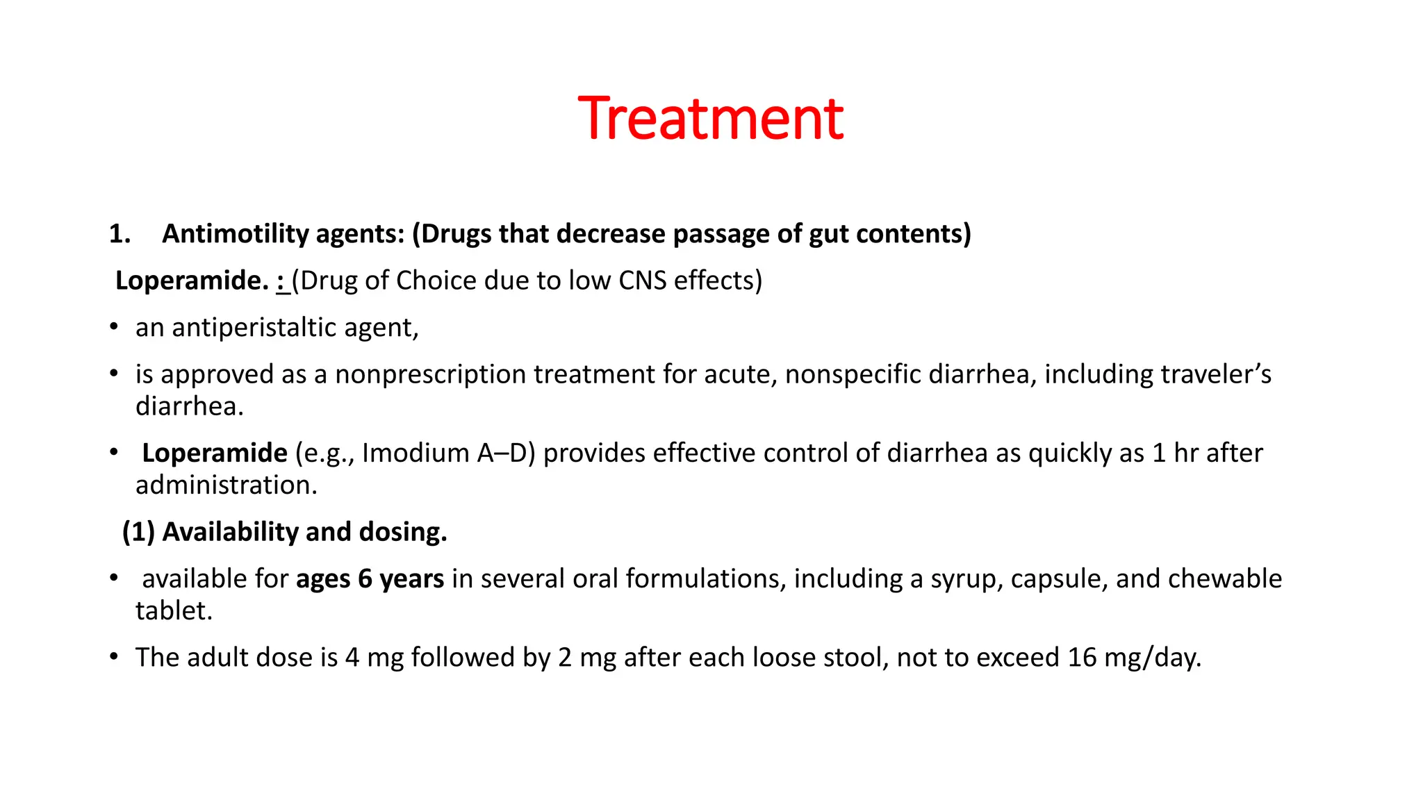 Treatment
1. Antimotility agents: (Drugs that decrease passage of gut contents)
Loperamide. : (Drug of Choice due to low CNS effects)
• an antiperistaltic agent,
• is approved as a nonprescription treatment for acute, nonspecific diarrhea, including traveler’s
diarrhea.
• Loperamide (e.g., Imodium A–D) provides effective control of diarrhea as quickly as 1 hr after
administration.
(1) Availability and dosing.
• available for ages 6 years in several oral formulations, including a syrup, capsule, and chewable
tablet.
• The adult dose is 4 mg followed by 2 mg after each loose stool, not to exceed 16 mg/day.
 