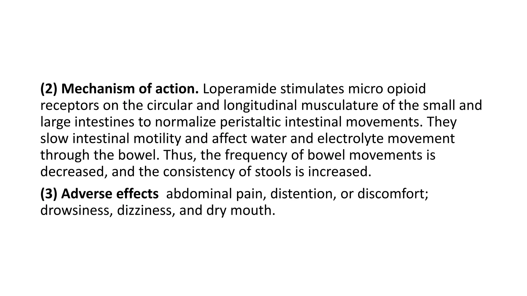 (2) Mechanism of action. Loperamide stimulates micro opioid
receptors on the circular and longitudinal musculature of the small and
large intestines to normalize peristaltic intestinal movements. They
slow intestinal motility and affect water and electrolyte movement
through the bowel. Thus, the frequency of bowel movements is
decreased, and the consistency of stools is increased.
(3) Adverse effects abdominal pain, distention, or discomfort;
drowsiness, dizziness, and dry mouth.
 