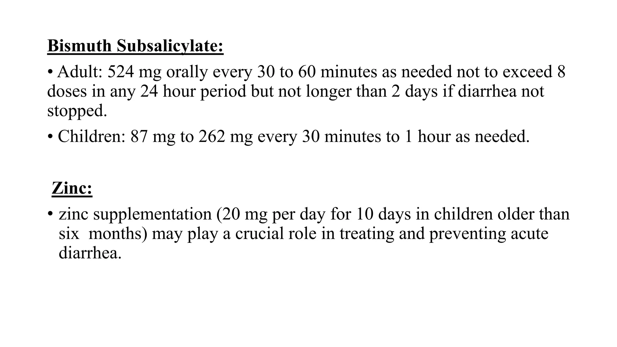 Bismuth Subsalicylate:
• Adult: 524 mg orally every 30 to 60 minutes as needed not to exceed 8
doses in any 24 hour period but not longer than 2 days if diarrhea not
stopped.
• Children: 87 mg to 262 mg every 30 minutes to 1 hour as needed.
Zinc:
• zinc supplementation (20 mg per day for 10 days in children older than
six months) may play a crucial role in treating and preventing acute
diarrhea.
 