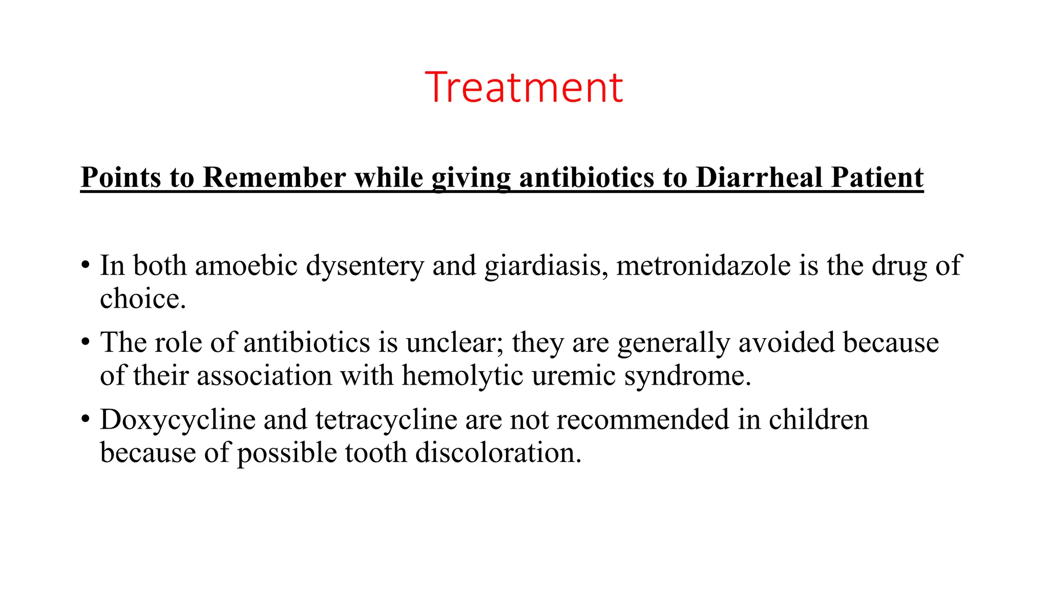 Treatment
Points to Remember while giving antibiotics to Diarrheal Patient
• In both amoebic dysentery and giardiasis, metronidazole is the drug of
choice.
• The role of antibiotics is unclear; they are generally avoided because
of their association with hemolytic uremic syndrome.
• Doxycycline and tetracycline are not recommended in children
because of possible tooth discoloration.
 