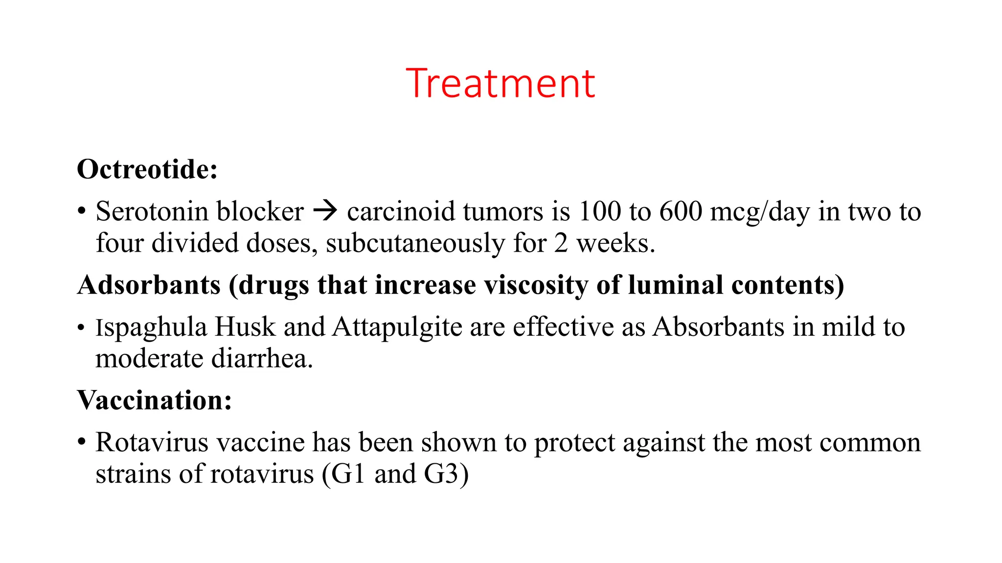 Treatment
Octreotide:
• Serotonin blocker  carcinoid tumors is 100 to 600 mcg/day in two to
four divided doses, subcutaneously for 2 weeks.
Adsorbants (drugs that increase viscosity of luminal contents)
• Ispaghula Husk and Attapulgite are effective as Absorbants in mild to
moderate diarrhea.
Vaccination:
• Rotavirus vaccine has been shown to protect against the most common
strains of rotavirus (G1 and G3)
 