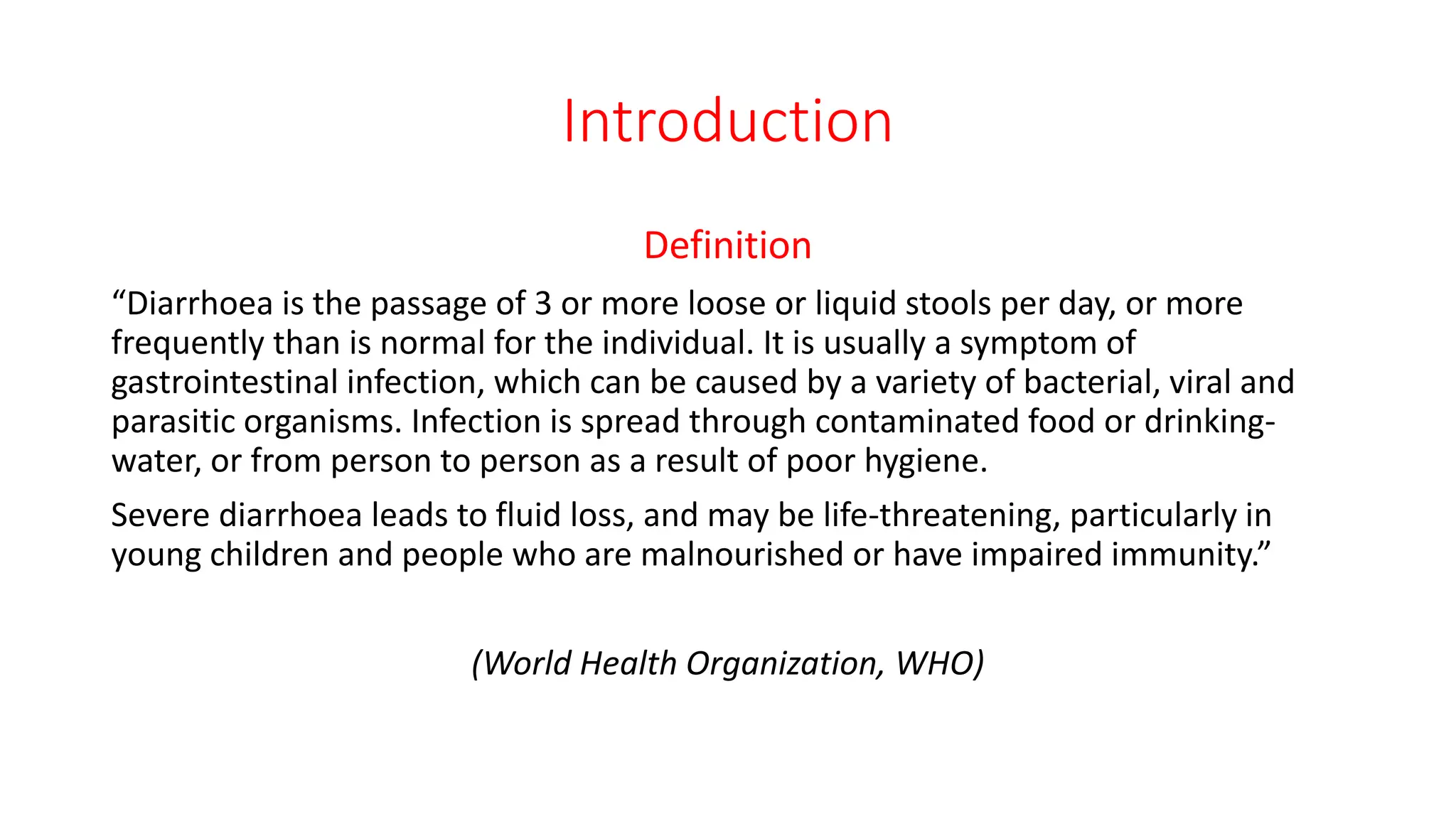 Introduction
Definition
“Diarrhoea is the passage of 3 or more loose or liquid stools per day, or more
frequently than is normal for the individual. It is usually a symptom of
gastrointestinal infection, which can be caused by a variety of bacterial, viral and
parasitic organisms. Infection is spread through contaminated food or drinking-
water, or from person to person as a result of poor hygiene.
Severe diarrhoea leads to fluid loss, and may be life-threatening, particularly in
young children and people who are malnourished or have impaired immunity.”
(World Health Organization, WHO)
 