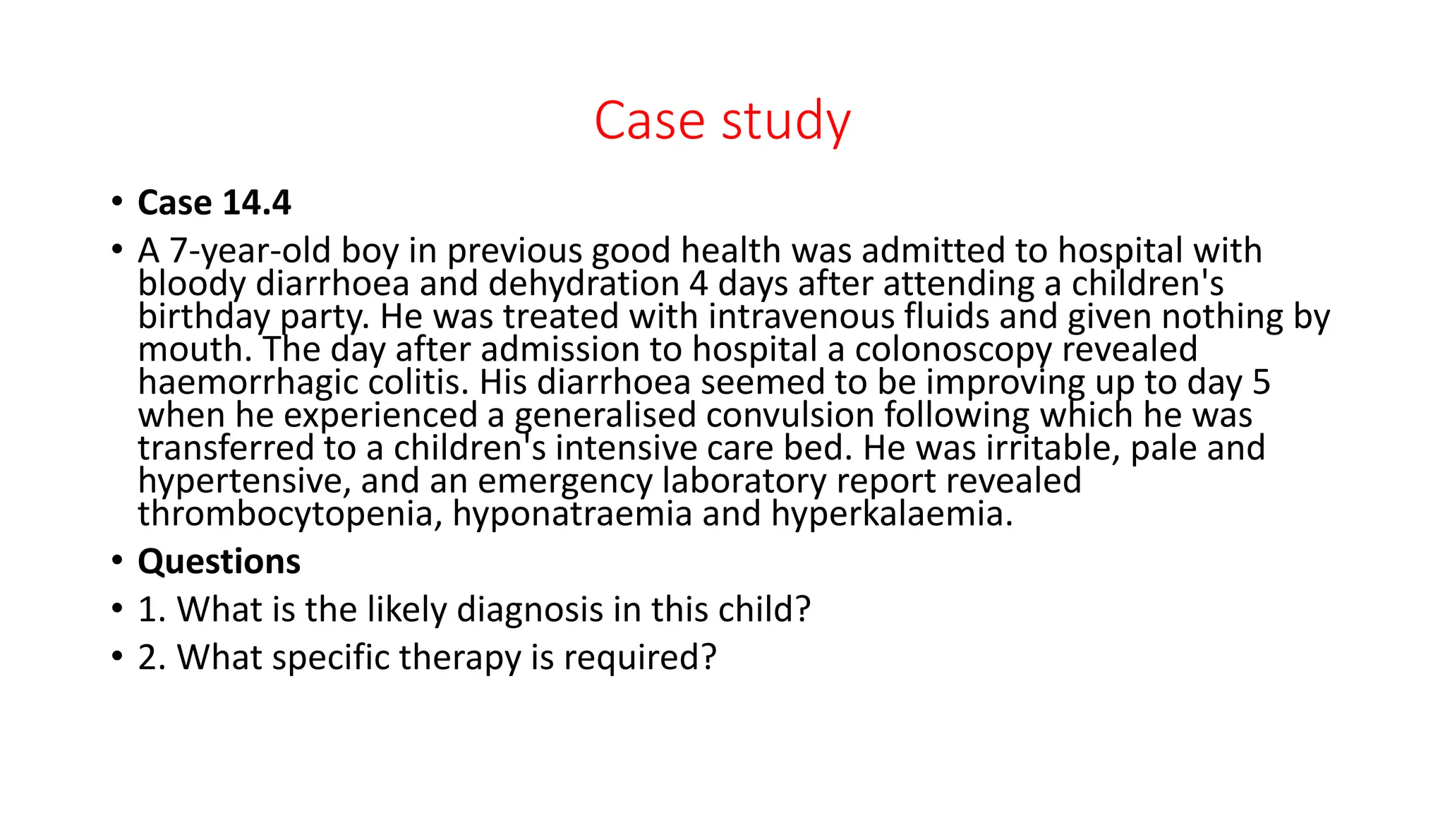 Case study
• Case 14.4
• A 7-year-old boy in previous good health was admitted to hospital with
bloody diarrhoea and dehydration 4 days after attending a children's
birthday party. He was treated with intravenous fluids and given nothing by
mouth. The day after admission to hospital a colonoscopy revealed
haemorrhagic colitis. His diarrhoea seemed to be improving up to day 5
when he experienced a generalised convulsion following which he was
transferred to a children's intensive care bed. He was irritable, pale and
hypertensive, and an emergency laboratory report revealed
thrombocytopenia, hyponatraemia and hyperkalaemia.
• Questions
• 1. What is the likely diagnosis in this child?
• 2. What specific therapy is required?
 