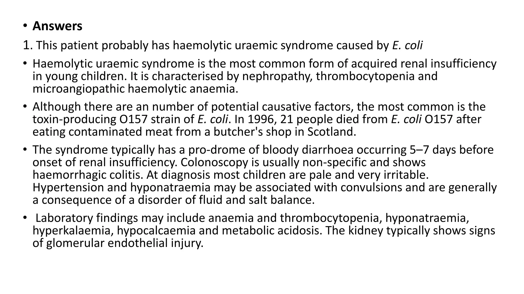 • Answers
1. This patient probably has haemolytic uraemic syndrome caused by E. coli
• Haemolytic uraemic syndrome is the most common form of acquired renal insufficiency
in young children. It is characterised by nephropathy, thrombocytopenia and
microangiopathic haemolytic anaemia.
• Although there are an number of potential causative factors, the most common is the
toxin-producing O157 strain of E. coli. In 1996, 21 people died from E. coli O157 after
eating contaminated meat from a butcher's shop in Scotland.
• The syndrome typically has a pro-drome of bloody diarrhoea occurring 5–7 days before
onset of renal insufficiency. Colonoscopy is usually non-specific and shows
haemorrhagic colitis. At diagnosis most children are pale and very irritable.
Hypertension and hyponatraemia may be associated with convulsions and are generally
a consequence of a disorder of fluid and salt balance.
• Laboratory findings may include anaemia and thrombocytopenia, hyponatraemia,
hyperkalaemia, hypocalcaemia and metabolic acidosis. The kidney typically shows signs
of glomerular endothelial injury.
 