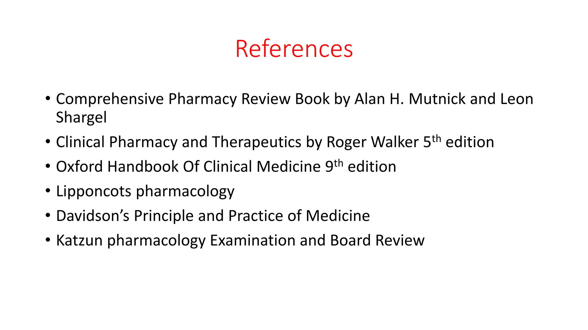References
• Comprehensive Pharmacy Review Book by Alan H. Mutnick and Leon
Shargel
• Clinical Pharmacy and Therapeutics by Roger Walker 5th edition
• Oxford Handbook Of Clinical Medicine 9th edition
• Lipponcots pharmacology
• Davidson’s Principle and Practice of Medicine
• Katzun pharmacology Examination and Board Review
 
