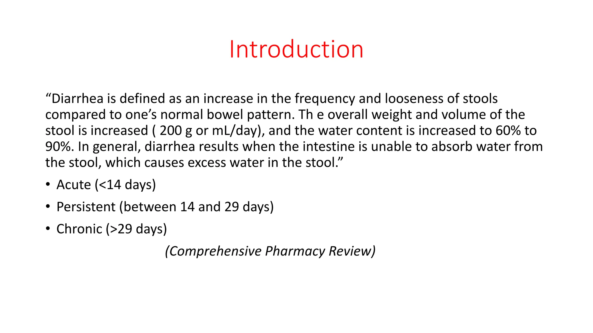 Introduction
“Diarrhea is defined as an increase in the frequency and looseness of stools
compared to one’s normal bowel pattern. Th e overall weight and volume of the
stool is increased ( 200 g or mL/day), and the water content is increased to 60% to
90%. In general, diarrhea results when the intestine is unable to absorb water from
the stool, which causes excess water in the stool.”
• Acute (<14 days)
• Persistent (between 14 and 29 days)
• Chronic (>29 days)
(Comprehensive Pharmacy Review)
 
