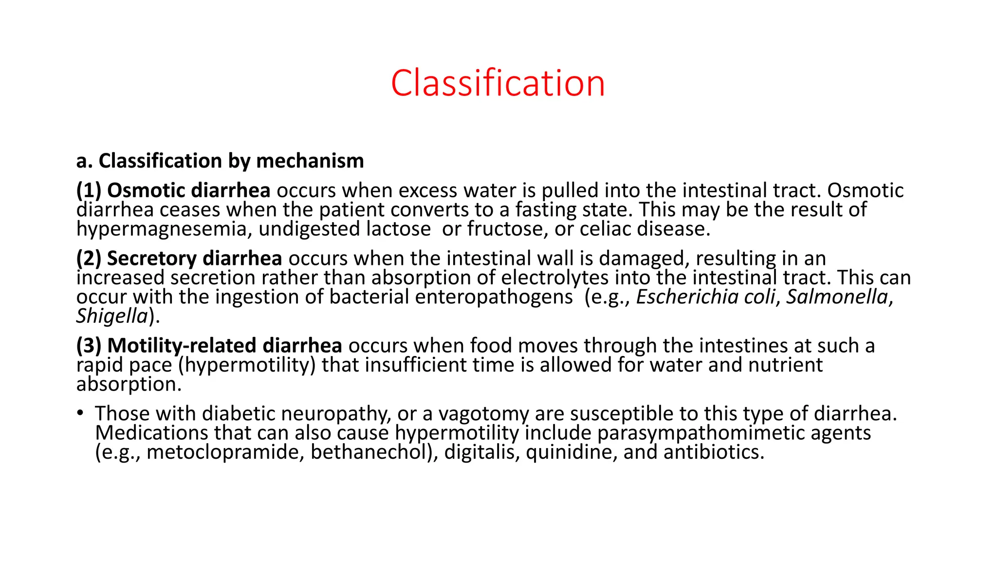 Classification
a. Classification by mechanism
(1) Osmotic diarrhea occurs when excess water is pulled into the intestinal tract. Osmotic
diarrhea ceases when the patient converts to a fasting state. This may be the result of
hypermagnesemia, undigested lactose or fructose, or celiac disease.
(2) Secretory diarrhea occurs when the intestinal wall is damaged, resulting in an
increased secretion rather than absorption of electrolytes into the intestinal tract. This can
occur with the ingestion of bacterial enteropathogens (e.g., Escherichia coli, Salmonella,
Shigella).
(3) Motility-related diarrhea occurs when food moves through the intestines at such a
rapid pace (hypermotility) that insufficient time is allowed for water and nutrient
absorption.
• Those with diabetic neuropathy, or a vagotomy are susceptible to this type of diarrhea.
Medications that can also cause hypermotility include parasympathomimetic agents
(e.g., metoclopramide, bethanechol), digitalis, quinidine, and antibiotics.
 