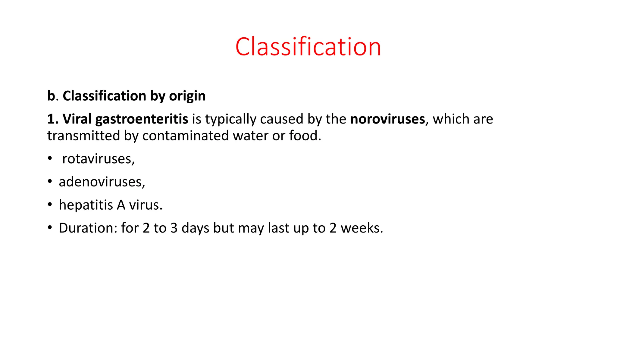 Classification
b. Classification by origin
1. Viral gastroenteritis is typically caused by the noroviruses, which are
transmitted by contaminated water or food.
• rotaviruses,
• adenoviruses,
• hepatitis A virus.
• Duration: for 2 to 3 days but may last up to 2 weeks.
 