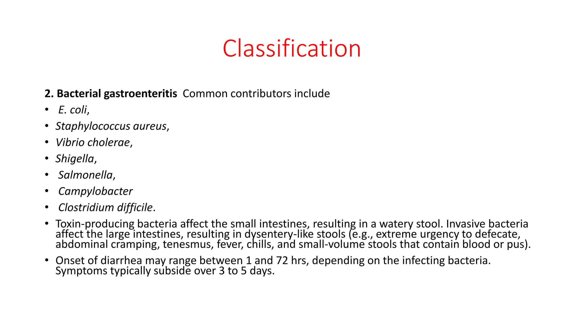 Classification
2. Bacterial gastroenteritis Common contributors include
• E. coli,
• Staphylococcus aureus,
• Vibrio cholerae,
• Shigella,
• Salmonella,
• Campylobacter
• Clostridium difficile.
• Toxin-producing bacteria affect the small intestines, resulting in a watery stool. Invasive bacteria
affect the large intestines, resulting in dysentery-like stools (e.g., extreme urgency to defecate,
abdominal cramping, tenesmus, fever, chills, and small-volume stools that contain blood or pus).
• Onset of diarrhea may range between 1 and 72 hrs, depending on the infecting bacteria.
Symptoms typically subside over 3 to 5 days.
 