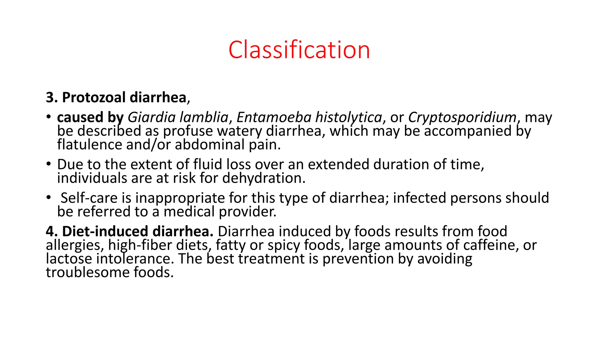 Classification
3. Protozoal diarrhea,
• caused by Giardia lamblia, Entamoeba histolytica, or Cryptosporidium, may
be described as profuse watery diarrhea, which may be accompanied by
flatulence and/or abdominal pain.
• Due to the extent of fluid loss over an extended duration of time,
individuals are at risk for dehydration.
• Self-care is inappropriate for this type of diarrhea; infected persons should
be referred to a medical provider.
4. Diet-induced diarrhea. Diarrhea induced by foods results from food
allergies, high-fiber diets, fatty or spicy foods, large amounts of caffeine, or
lactose intolerance. The best treatment is prevention by avoiding
troublesome foods.
 