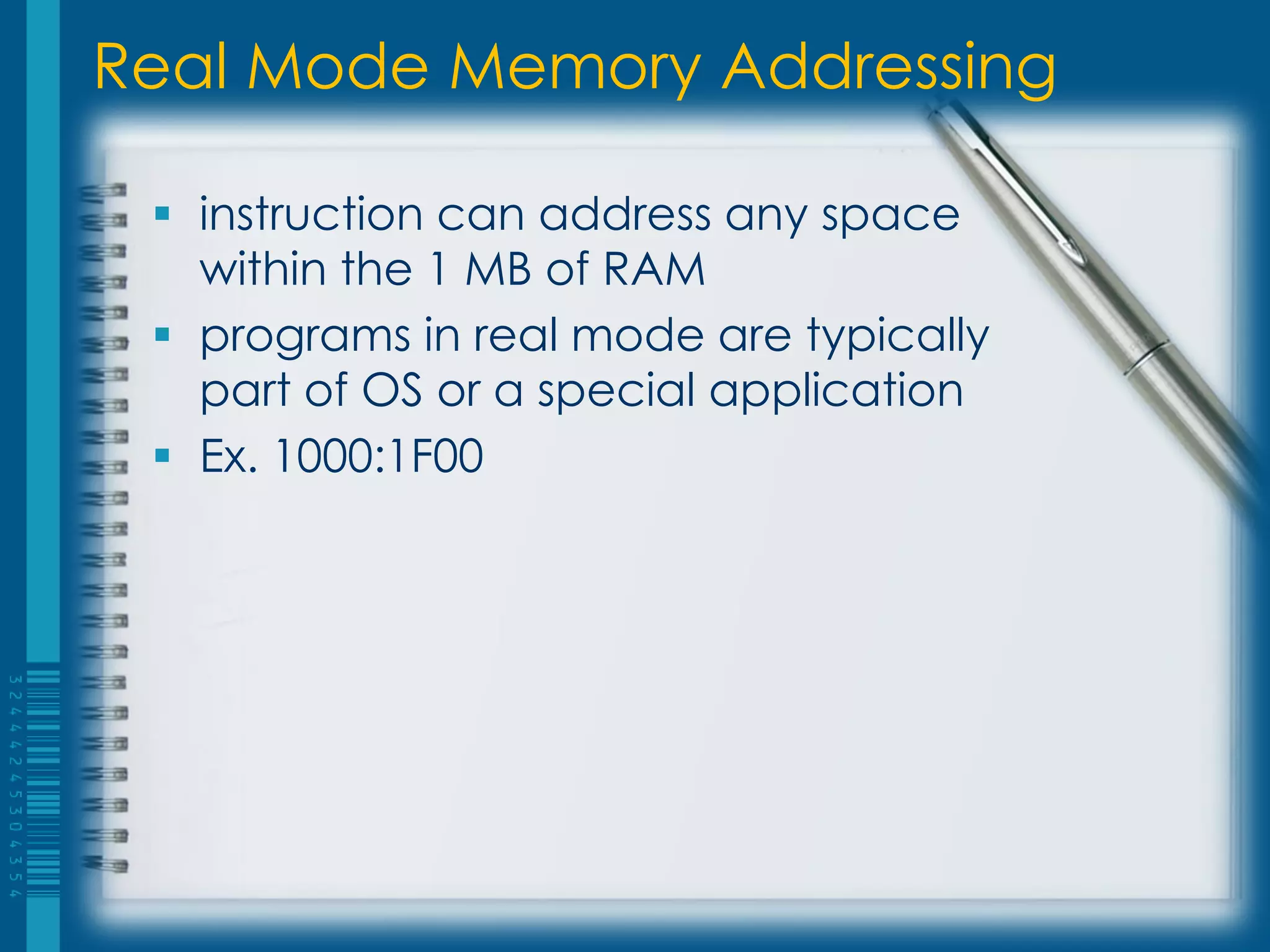 Real Mode Memory Addressing

  instruction can address any space
   within the 1 MB of RAM
  programs in real mode are typically
   part of OS or a special application
  Ex. 1000:1F00
 
