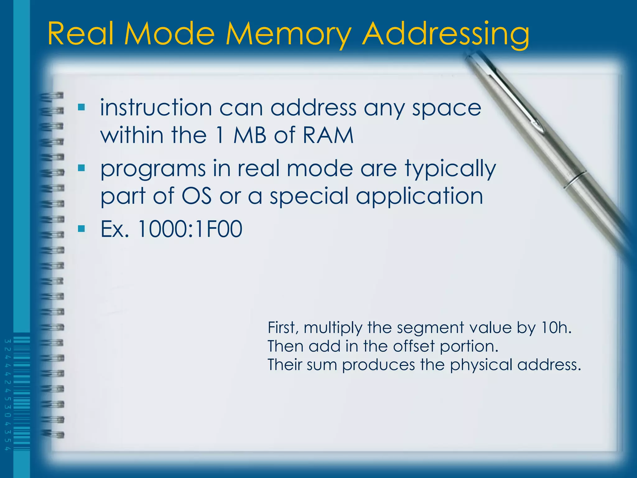 Real Mode Memory Addressing

  instruction can address any space
   within the 1 MB of RAM
  programs in real mode are typically
   part of OS or a special application
  Ex. 1000:1F00



                 First, multiply the segment value by 10h.
                 Then add in the offset portion.
                 Their sum produces the physical address.
 