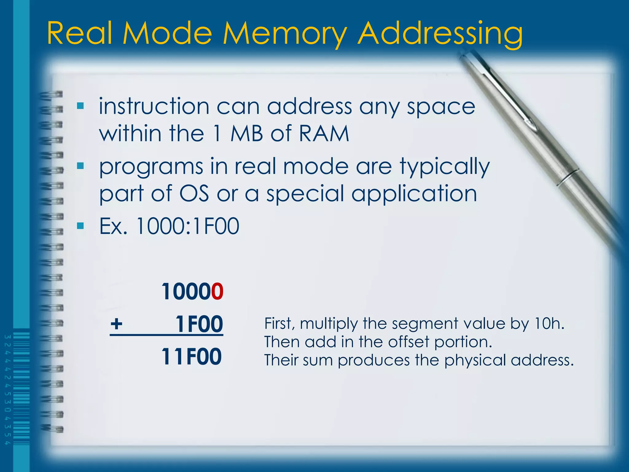 Real Mode Memory Addressing

  instruction can address any space
   within the 1 MB of RAM
  programs in real mode are typically
   part of OS or a special application
  Ex. 1000:1F00

        10000
    +    1F00    First, multiply the segment value by 10h.
                 Then add in the offset portion.
        11F00    Their sum produces the physical address.
 