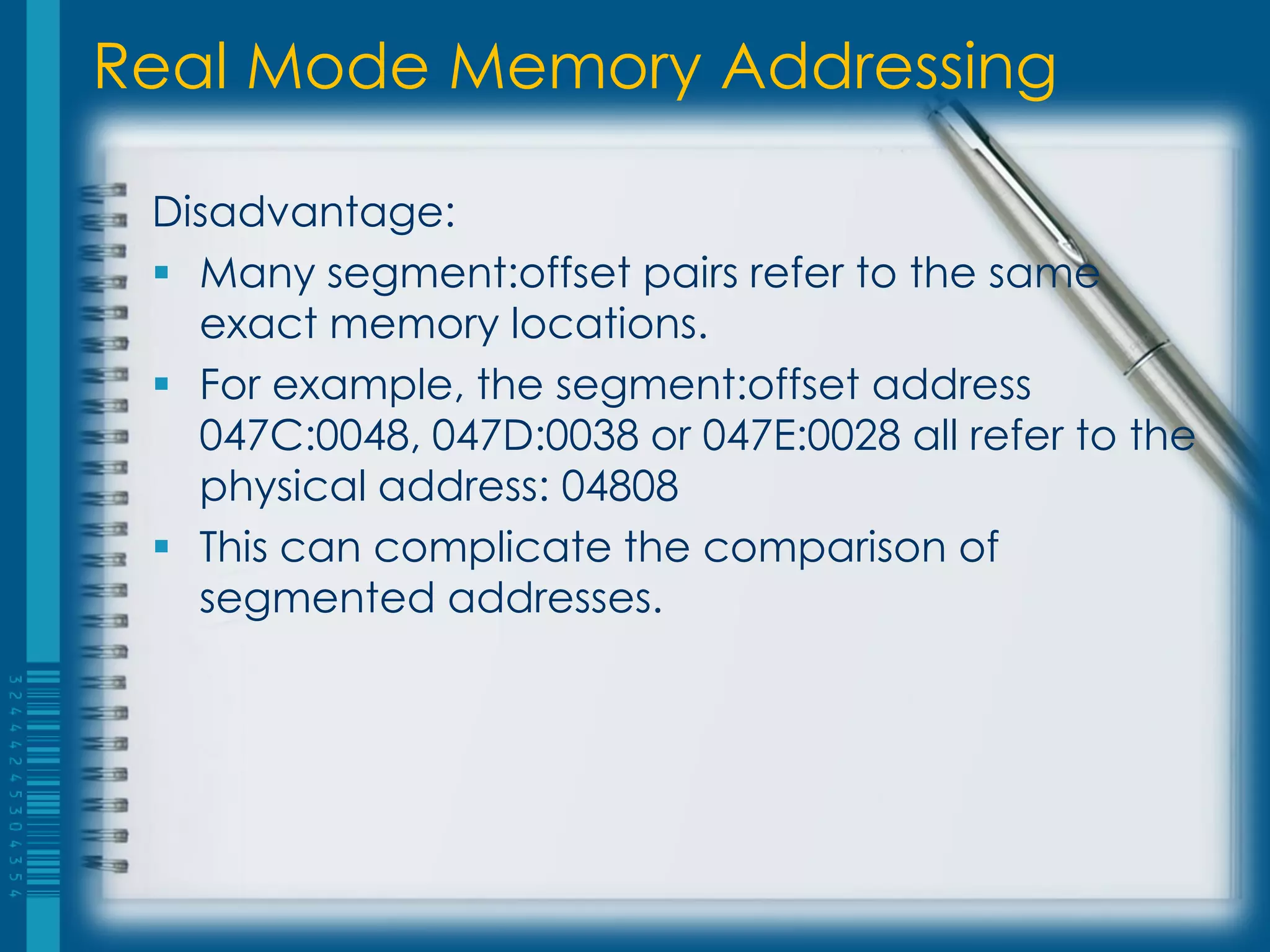 Real Mode Memory Addressing

 Disadvantage:
  Many segment:offset pairs refer to the same
   exact memory locations.
  For example, the segment:offset address
   047C:0048, 047D:0038 or 047E:0028 all refer to the
   physical address: 04808
  This can complicate the comparison of
   segmented addresses.
 