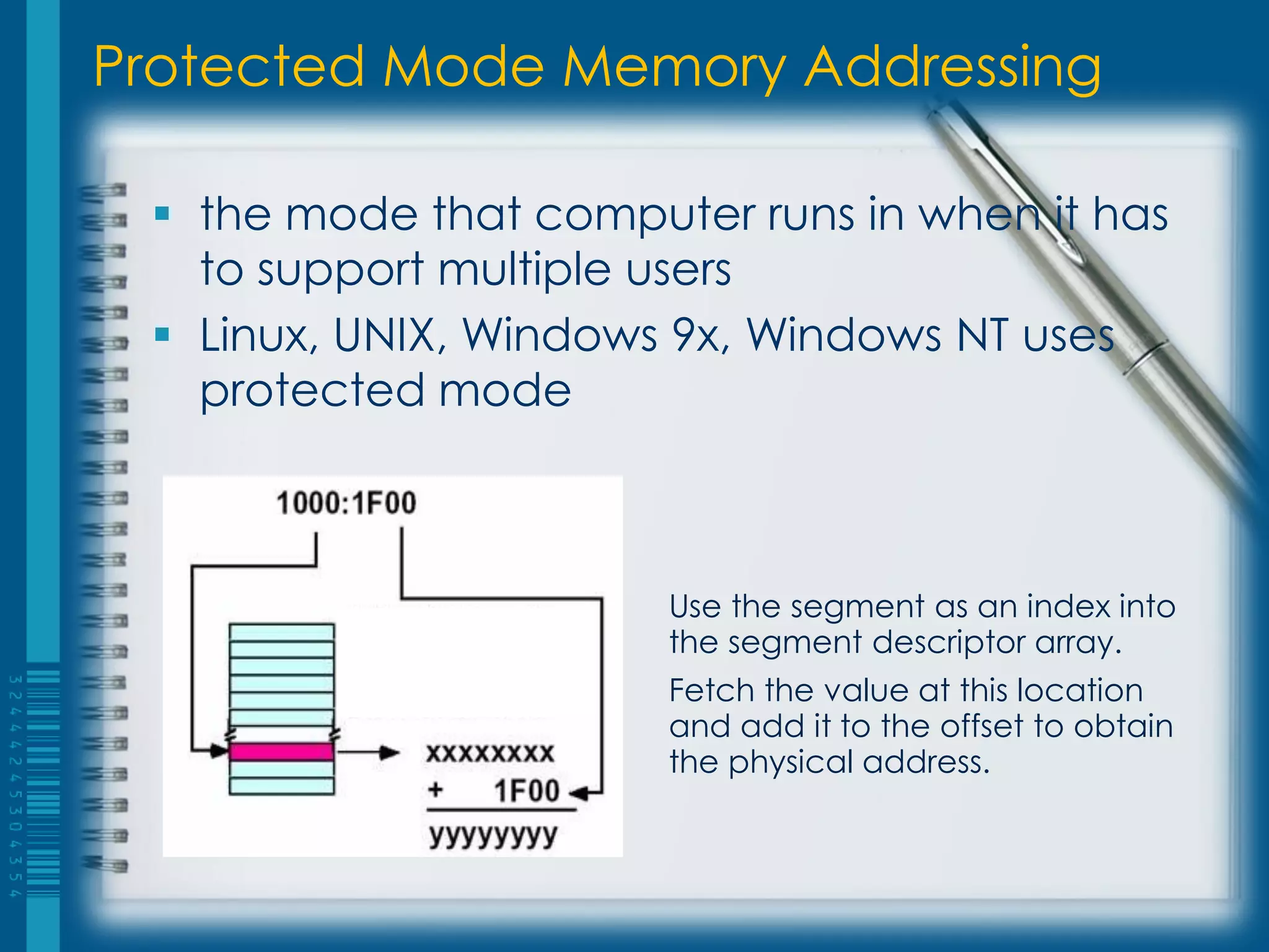 Protected Mode Memory Addressing

  the mode that computer runs in when it has
   to support multiple users
  Linux, UNIX, Windows 9x, Windows NT uses
   protected mode



                       Use the segment as an index into
                       the segment descriptor array.
                       Fetch the value at this location
                       and add it to the offset to obtain
                       the physical address.
 
