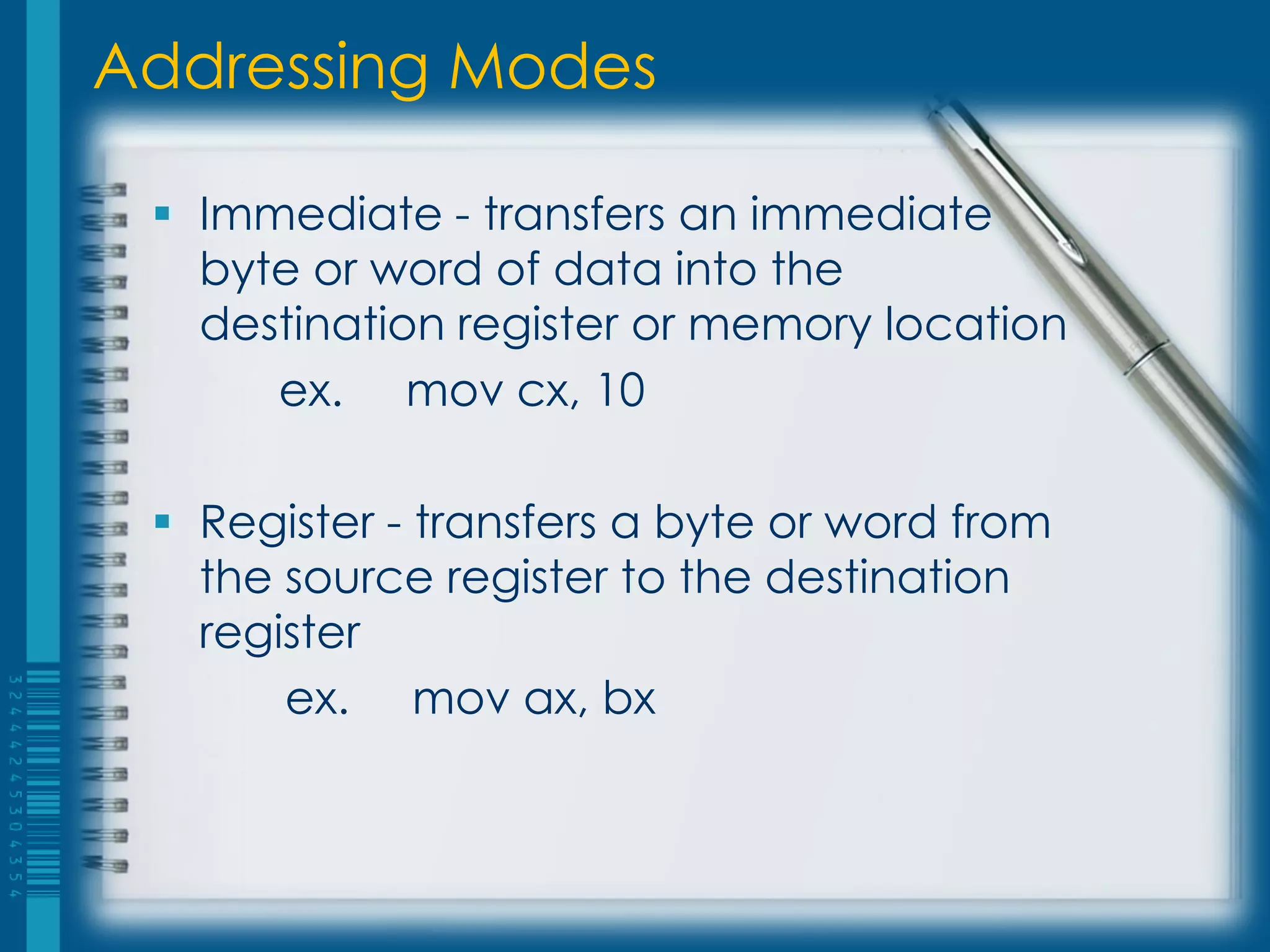 Addressing Modes

  Immediate - transfers an immediate
   byte or word of data into the
   destination register or memory location
      ex. mov cx, 10

  Register - transfers a byte or word from
   the source register to the destination
   register
       ex. mov ax, bx
 