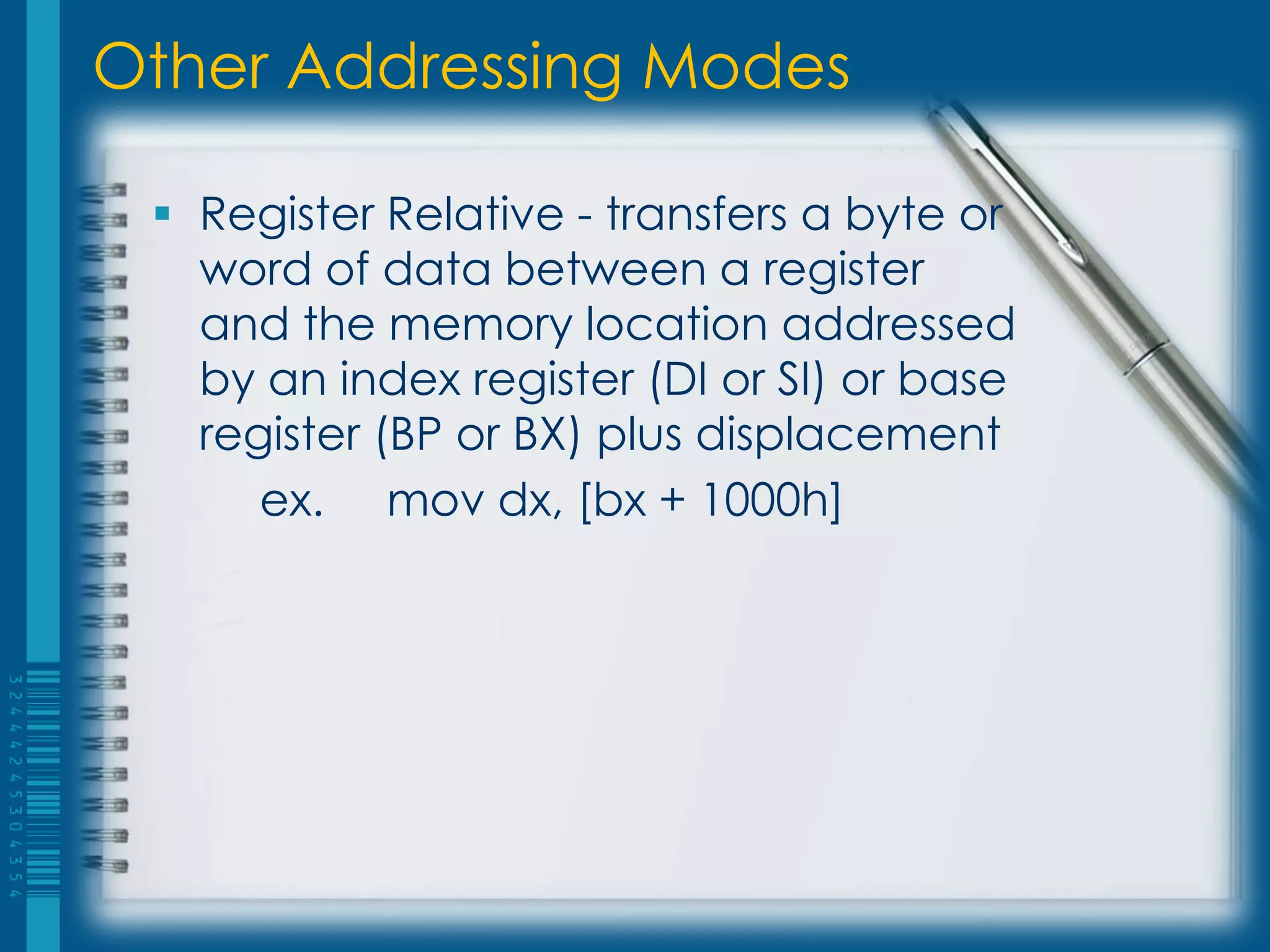 Other Addressing Modes

  Register Relative - transfers a byte or
   word of data between a register
   and the memory location addressed
   by an index register (DI or SI) or base
   register (BP or BX) plus displacement
      ex. mov dx, [bx + 1000h]
 