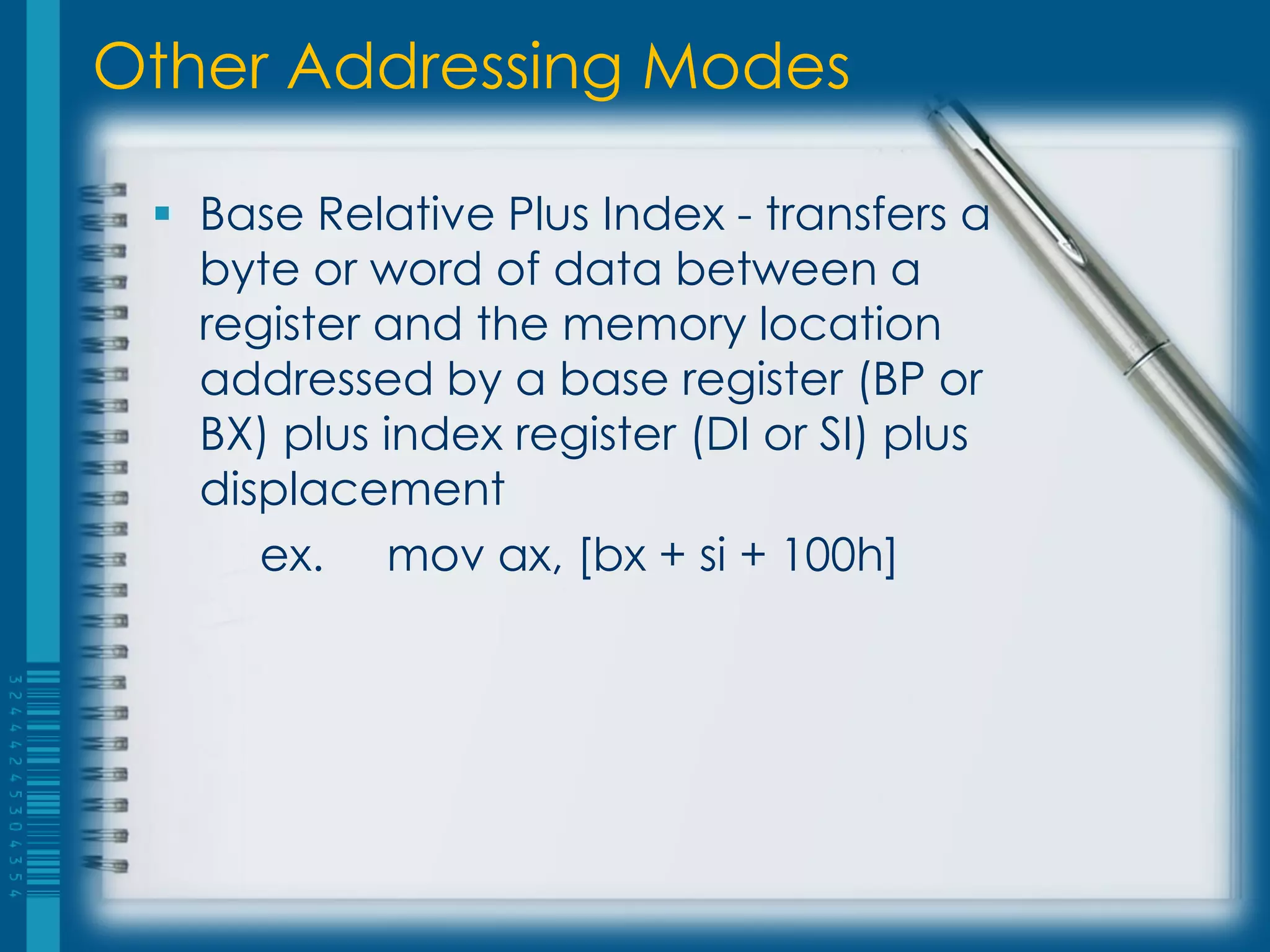 Other Addressing Modes

  Base Relative Plus Index - transfers a
   byte or word of data between a
   register and the memory location
   addressed by a base register (BP or
   BX) plus index register (DI or SI) plus
   displacement
      ex. mov ax, [bx + si + 100h]
 
