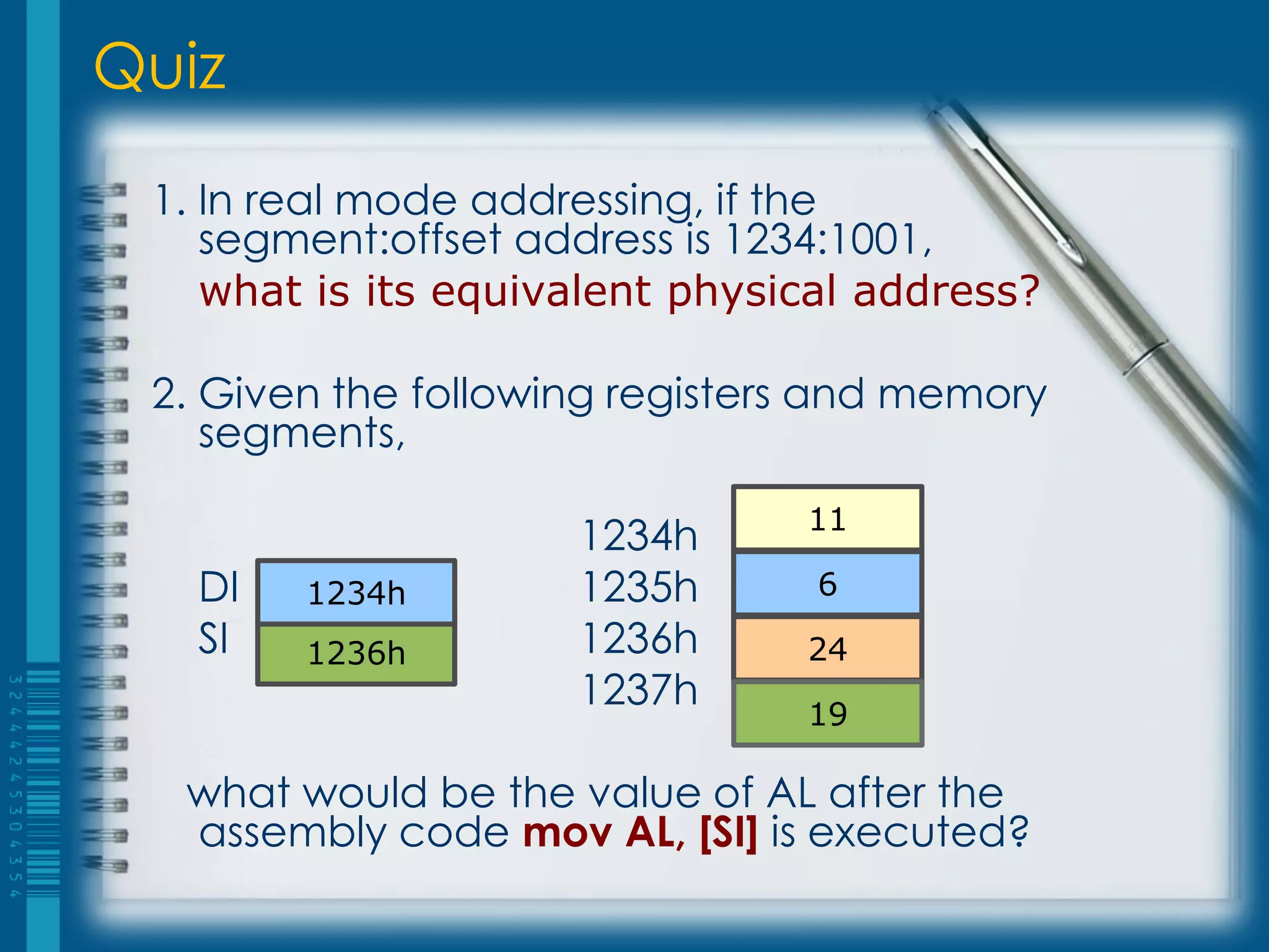 Quiz
 1. In real mode addressing, if the
    segment:offset address is 1234:1001,
    what is its equivalent physical address?

 2. Given the following registers and memory
    segments,
                                11
                     1234h
   DI   1234h        1235h       6
   SI   1236h        1236h      24
                     1237h      19

  what would be the value of AL after the
  assembly code mov AL, [SI] is executed?
 