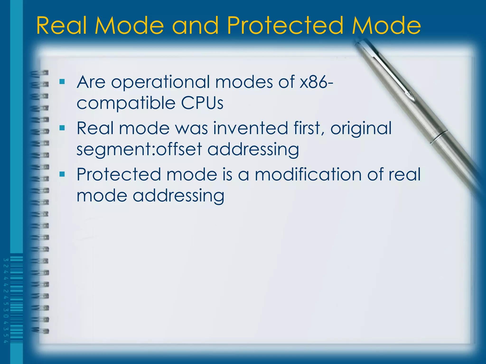 Real Mode and Protected Mode

  Are operational modes of x86-
   compatible CPUs
  Real mode was invented first, original
   segment:offset addressing
  Protected mode is a modification of real
   mode addressing
 