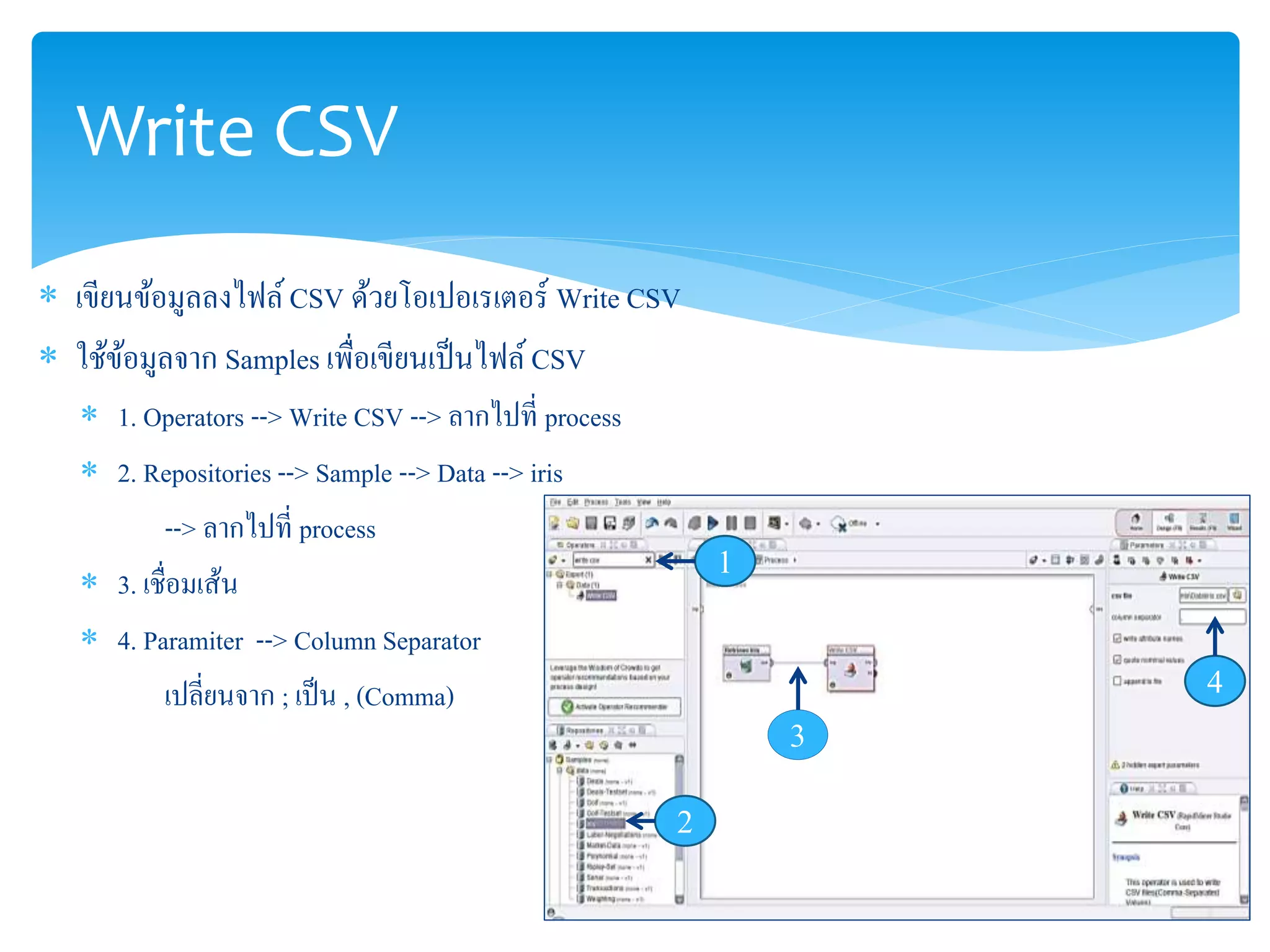 Write CSV 
 เขียนข้อมูลลงไฟล์ CSV ด้วยโอเปอเรเตอร์ Write CSV 
 ใช้ข้อมูลจาก Samples เพื่อเขียนเป็นไฟล์ CSV 
 1. Operators --> Write CSV --> ลากไปที่ process 
 2. Repositories --> Sample --> Data --> iris 
--> ลากไปที่ process 
 3. เชื่อมเส้น 
 4. Paramiter --> Column Separator 
เปลี่ยนจาก ; เป็น , (Comma) 
1 
2 
3 
4 
 