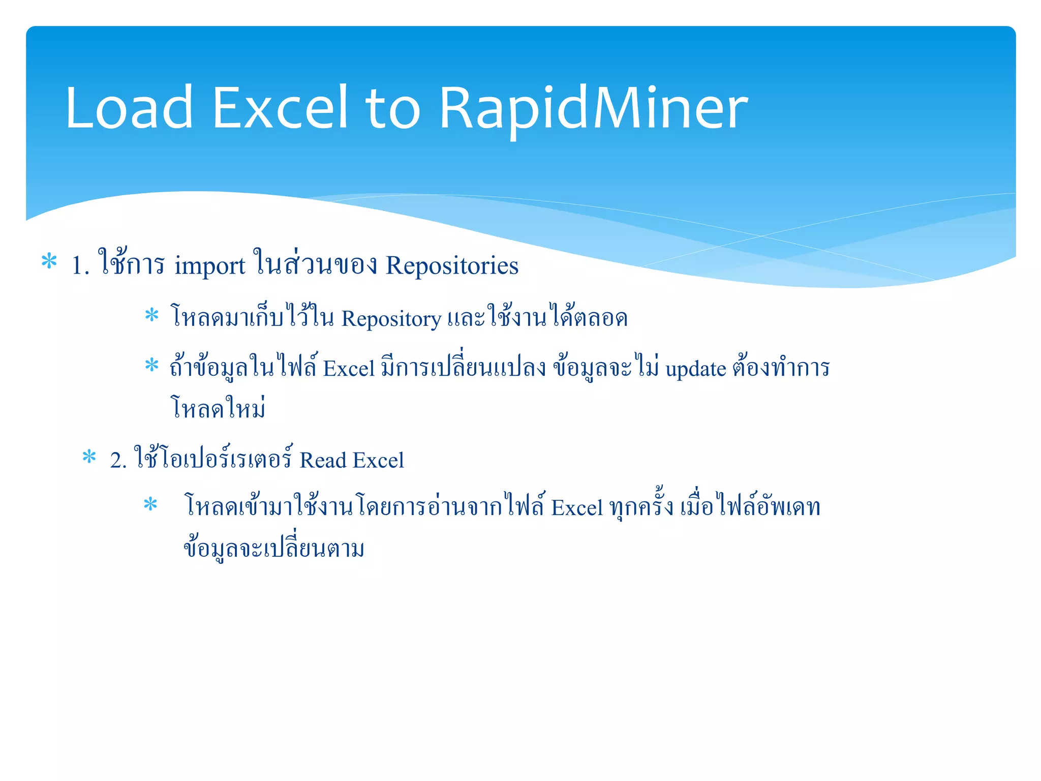 Load Excel to RapidMiner 
 1. ใช้การ import ในส่วนของ Repositories 
 โหลดมาเก็บไว้ใน Repository และใช้งานได้ตลอด 
 ถ้าข้อมูลในไฟล์ Excel มีการเปลี่ยนแปลง ข้อมูลจะไม่ update ต้องทา การ 
โหลดใหม่ 
 2. ใช้โอเปอร์เรเตอร์Read Excel 
 โหลดเข้ามาใช้งานโดยการอ่านจากไฟล์ Excel ทุกครั้ง เมื่อไฟล์อัพเดท 
ข้อมูลจะเปลี่ยนตาม 
 