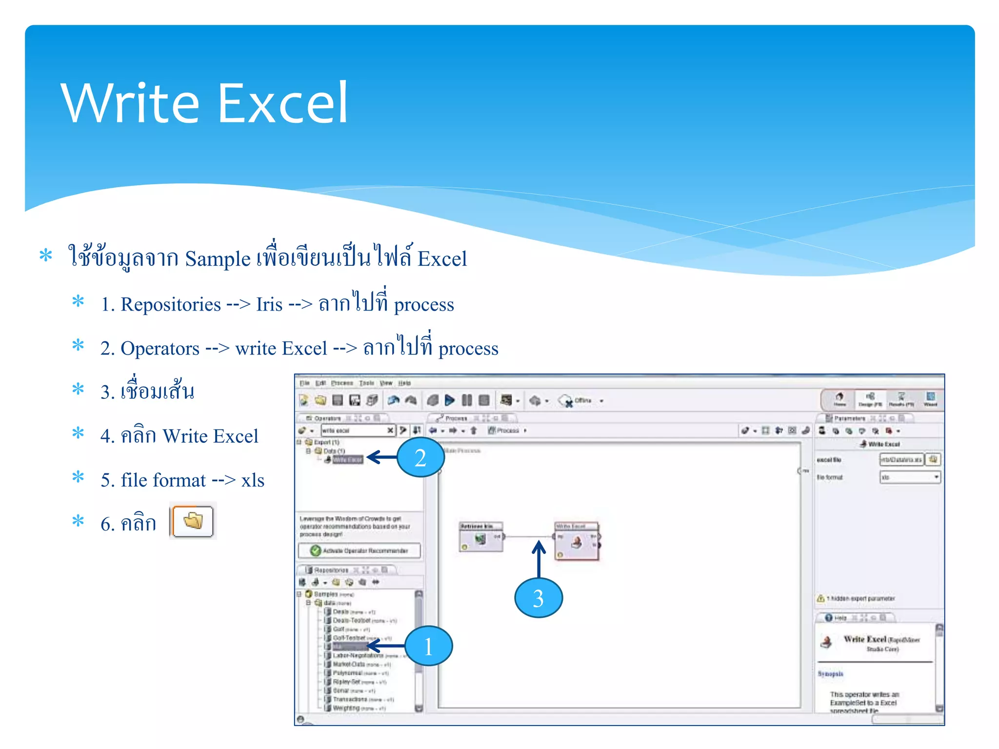 Write Excel 
 ใช้ข้อมูลจาก Sample เพื่อเขียนเป็นไฟล์ Excel 
 1. Repositories --> Iris --> ลากไปที่ process 
 2. Operators --> write Excel --> ลากไปที่ process 
 3. เชื่อมเส้น 
 4. คลิก Write Excel 
2 
 5. file format --> xls 
 6. คลิก 
1 
3 
 