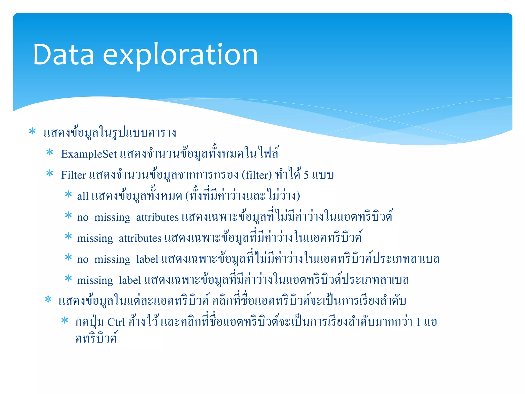 Data exploration 
 แสดงข้อมูลในรูปแบบตาราง 
 ExampleSet แสดงจา นวนข้อมูลทั้งหมดในไฟล์ 
 Filter แสดงจา นวนข้อมูลจากการกรอง (filter) ทา ได้ 5 แบบ 
 all แสดงข้อมูลทั้งหมด (ทั้งที่มีค่าว่างและไม่ว่าง) 
 no_missing_attributes แสดงเฉพาะข้อมูลที่ไม่มีค่าว่างในแอตทริบิวต์ 
 missing_attributes แสดงเฉพาะข้อมูลที่มีค่าว่างในแอตทริบิวต์ 
 no_missing_label แสดงเฉพาะข้อมูลที่ไม่มีค่าว่างในแอตทริบิวต์ประเภทลาเบล 
 missing_label แสดงเฉพาะข้อมูลที่มีค่าว่างในแอตทริบิวต์ประเภทลาเบล 
 แสดงข้อมูลในแต่ละแอตทริบิวต์คลิกที่ชื่อแอตทริบิวต์จะเป้นการเรียงลา ดับ 
 กดปุ่ม Ctrl ค้างไว้ และคลิกที่ชื่อแอตทริบิวต์จะเป็นการเรียงลา ดับมากกว่า 1 แอ 
ตทริบิวต์ 
 