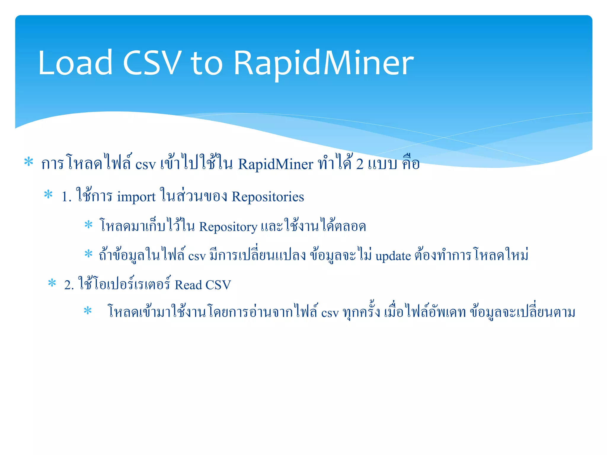 Load CSV to RapidMiner 
 การโหลดไฟล์ csv เข้าไปใช้ใน RapidMiner ทา ได้ 2 แบบ คือ 
 1. ใช้การ import ในส่วนของ Repositories 
 โหลดมาเก็บไว้ใน Repository และใช้งานได้ตลอด 
 ถ้าข้อมูลในไฟล์ csv มีการเปลี่ยนแปลง ข้อมูลจะไม่ update ต้องทา การโหลดใหม่ 
 2. ใช้โอเปอร์เรเตอร์Read CSV 
 โหลดเข้ามาใช้งานโดยการอ่านจากไฟล์ csv ทุกครั้ง เมื่อไฟล์อัพเดท ข้อมูลจะเปลี่ยนตาม 
 
