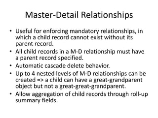 Master-Detail Relationships 
• Useful for enforcing mandatory relationships, in 
which a child record cannot exist without its 
parent record. 
• All child records in a M-D relationship must have 
a parent record specified. 
• Automatic cascade delete behavior. 
• Up to 4 nested levels of M-D relationships can be 
created => a child can have a great-grandparent 
object but not a great-great-grandparent. 
• Allow aggregation of child records through roll-up 
summary fields. 
 