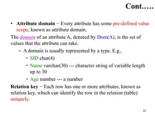 10
Cont.….
• Attribute domain − Every attribute has some pre-defined value
scope, known as attribute domain.
The domain of an attribute A, denoted by Dom(A), is the set of
values that the attribute can take.
– A domain is usually represented by a type. E.g.,
• SID char(4)
• Name varchar(30) --- character string of variable length
up to 30
• Age number --- a number
Relation key − Each row has one or more attributes, known as
relation key, which can identify the row in the relation (table)
uniquely.
 