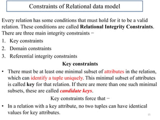Every relation has some conditions that must hold for it to be a valid
relation. These conditions are called Relational Integrity Constraints.
There are three main integrity constraints −
1. Key constraints
2. Domain constraints
3. Referential integrity constraints
Key constraints
• There must be at least one minimal subset of attributes in the relation,
which can identify a tuple uniquely. This minimal subset of attributes
is called key for that relation. If there are more than one such minimal
subsets, these are called candidate keys.
Key constraints force that −
• In a relation with a key attribute, no two tuples can have identical
values for key attributes. 15
Constraints of Relational data model
 