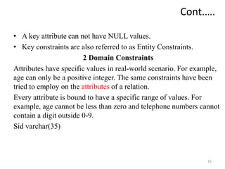 • A key attribute can not have NULL values.
• Key constraints are also referred to as Entity Constraints.
2 Domain Constraints
Attributes have specific values in real-world scenario. For example,
age can only be a positive integer. The same constraints have been
tried to employ on the attributes of a relation.
Every attribute is bound to have a specific range of values. For
example, age cannot be less than zero and telephone numbers cannot
contain a digit outside 0-9.
Sid varchar(35)
16
Cont.….
 