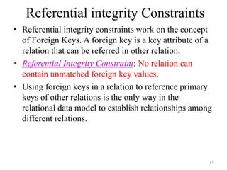 • Referential integrity constraints work on the concept
of Foreign Keys. A foreign key is a key attribute of a
relation that can be referred in other relation.
• Referential Integrity Constraint: No relation can
contain unmatched foreign key values.
• Using foreign keys in a relation to reference primary
keys of other relations is the only way in the
relational data model to establish relationships among
different relations.
17
Referential integrity Constraints
 