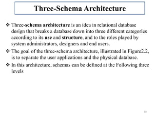  Three-schema architecture is an idea in relational database
design that breaks a database down into three different categories
according to its use and structure, and to the roles played by
system administrators, designers and end users.
 The goal of the three-schema architecture, illustrated in Figure2.2,
is to separate the user applications and the physical database.
 In this architecture, schemas can be defined at the Following three
levels
18
Three-Schema Architecture
 